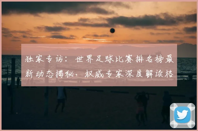 独家专访：世界足球比赛排名榜最新动态揭秘，权威专家深度解读格局变迁