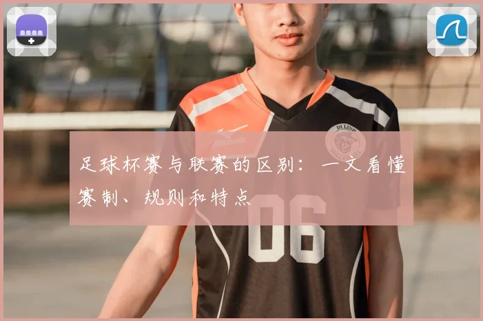 足球杯赛与联赛的区别:一文看懂赛制、规则和特点