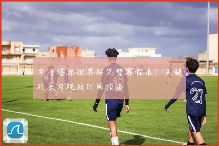 年卡塔尔世界杯完整赛程表:关键对决与观战时间指南