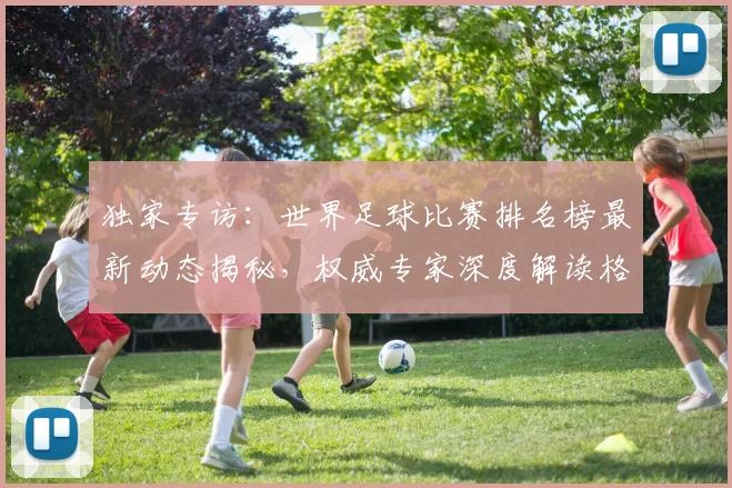 独家专访:世界足球比赛排名榜最新动态揭秘,权威专家深度解读格局变迁