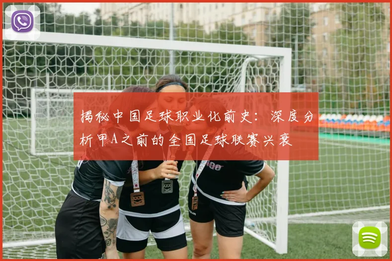 揭秘中国足球职业化前史：深度分析甲A之前的全国足球联赛兴衰