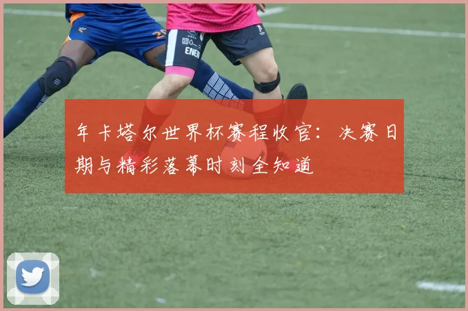 年卡塔尔世界杯赛程收官：决赛日期与精彩落幕时刻全知道