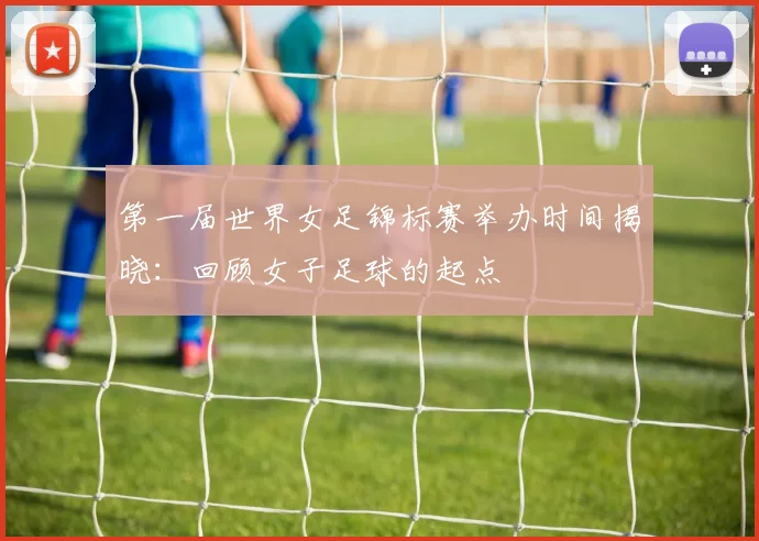 第一届世界女足锦标赛举办时间揭晓：回顾女子足球的起点