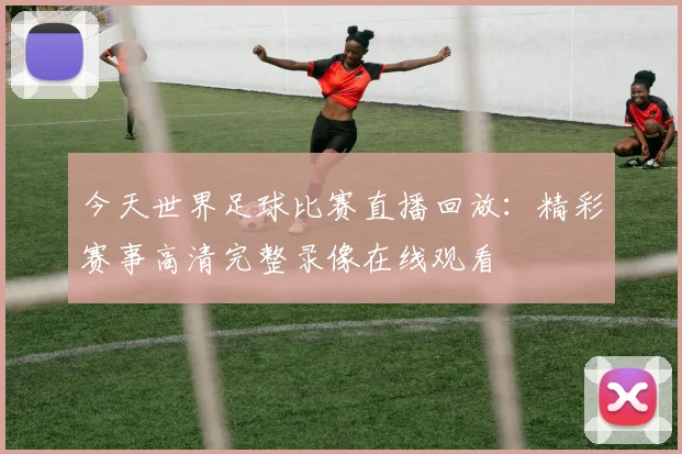 今天世界足球比赛直播回放：精彩赛事高清完整录像在线观看